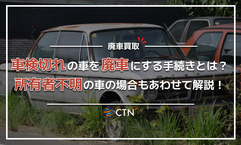 車検切れの車を廃車にする手続きとは？所有者不明の車の場合もあわせて解説！｜CTN車一括査定